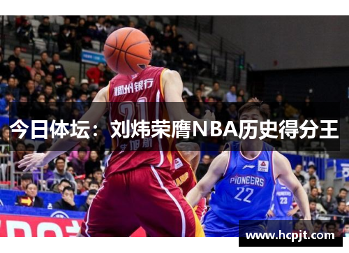 今日体坛：刘炜荣膺NBA历史得分王